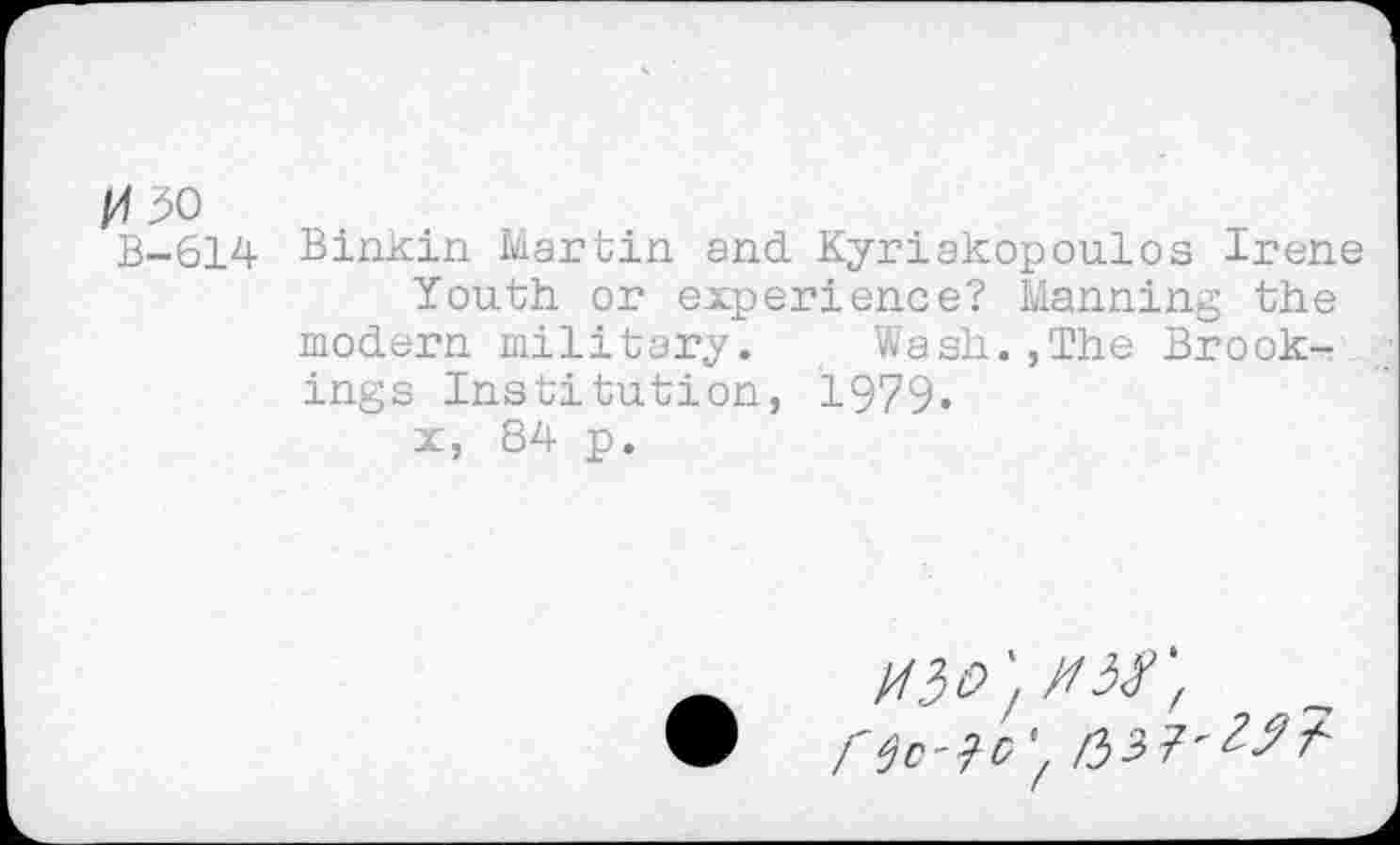 ﻿30
B-614 Binkin Martin and Kyriakopoulos Irene Youth or experience? Manning the modern military. Wash.,The Brookings Institution, 1979«
x, 84 p.
